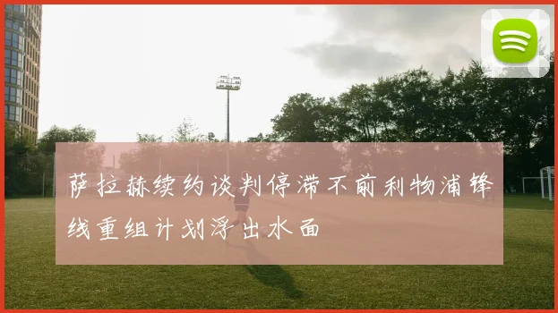 萨拉赫续约谈判停滞不前利物浦锋线重组计划浮出水面