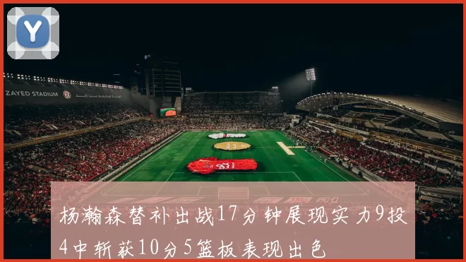 杨瀚森替补出战17分钟展现实力9投4中斩获10分5篮板表现出色