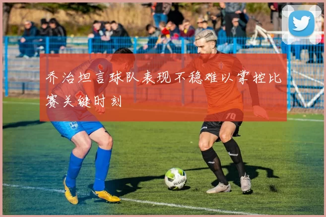乔治坦言球队表现不稳难以掌控比赛关键时刻