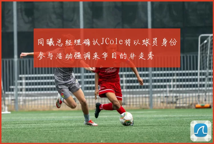 同曦总经理确认JCole将以球员身份参与活动强调来华目的非走秀