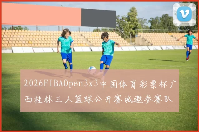 2026FIBAOpen3x3中国体育彩票杯广西桂林三人篮球公开赛诚邀参赛队伍报名