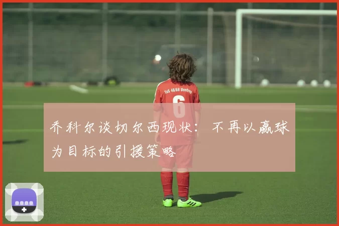 乔科尔谈切尔西现状：不再以赢球为目标的引援策略