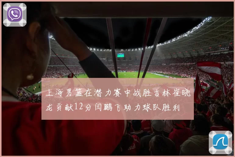上海男篮在潜力赛中战胜吉林崔晓龙贡献12分闫鹏飞助力球队胜利