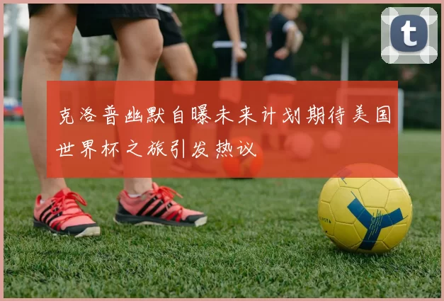 克洛普幽默自曝未来计划期待美国世界杯之旅引发热议
