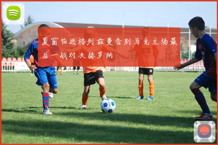 夏窗临近格列兹曼告别马竞主场最后一战对决赫罗纳