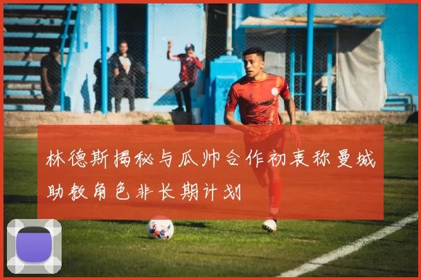 林德斯揭秘与瓜帅合作初衷称曼城助教角色非长期计划