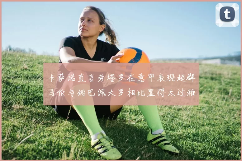 卡萨诺直言劳塔罗在意甲表现超群马伦与姆巴佩大罗相比显得太过稚嫩