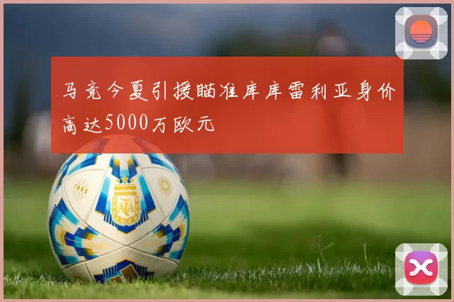 马竞今夏引援瞄准库库雷利亚身价高达5000万欧元