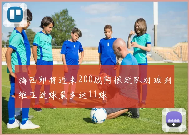 梅西即将迎来200战阿根廷队对玻利维亚进球最多达11球