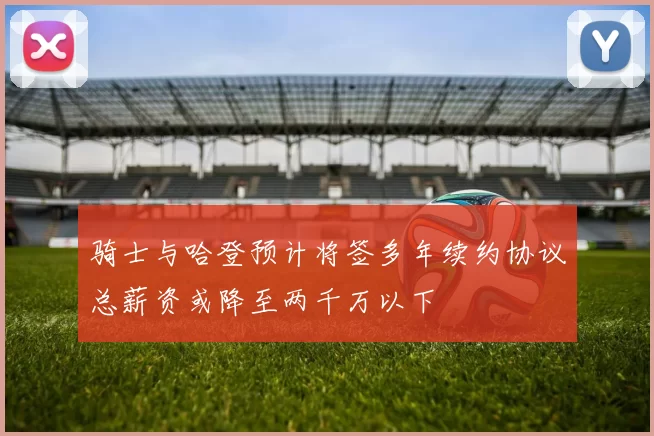 骑士与哈登预计将签多年续约协议总薪资或降至两千万以下