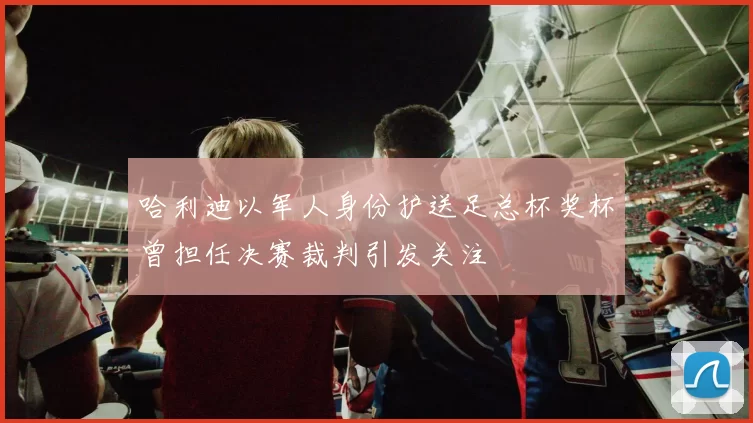 哈利迪以军人身份护送足总杯奖杯曾担任决赛裁判引发关注