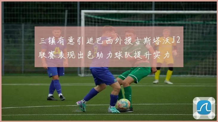 三镇有意引进巴西外援古斯塔沃J2联赛表现出色助力球队提升实力