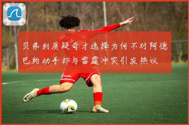 贝弗利质疑奇才选择为何不对阿德巴约动手却与雷霆冲突引发热议