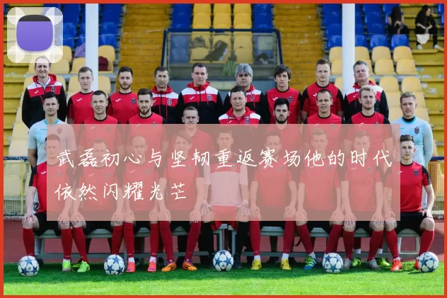 武磊初心与坚韧重返赛场他的时代依然闪耀光芒