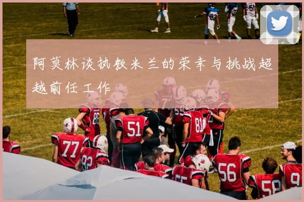 阿莫林谈执教米兰的荣幸与挑战超越前任工作